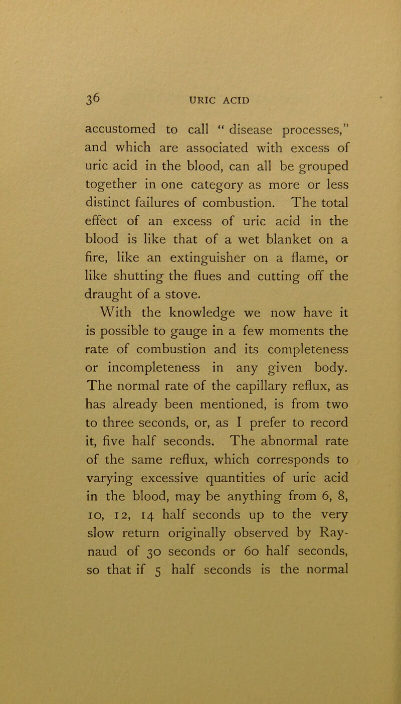 accustomed to call “ disease processes,” and which are associated with excess of uric acid in the blood, can all be grouped together in one category as more or less distinct failures of combustion. The total effect of an excess of uric acid in the blood is like that of a wet blanket on a fire, like an extinguisher on a flame, or like shutting the flues and cutting off the draught of a stove. With the knowledge we now have it is possible to gauge in a few moments the rate of combustion and its completeness or incompleteness in any given body. The normal rate of the capillary reflux, as has already been mentioned, is from two to three seconds, or, as I prefer to record it, five half seconds. The abnormal rate of the same reflux, which corresponds to varying excessive quantities of uric acid in the blood, may be anything from 6, 8, lo, 12, 14 half seconds up to the very slow return originally observed by Ray- naud of 30 seconds or 60 half seconds, so that if 5 half seconds is the normal