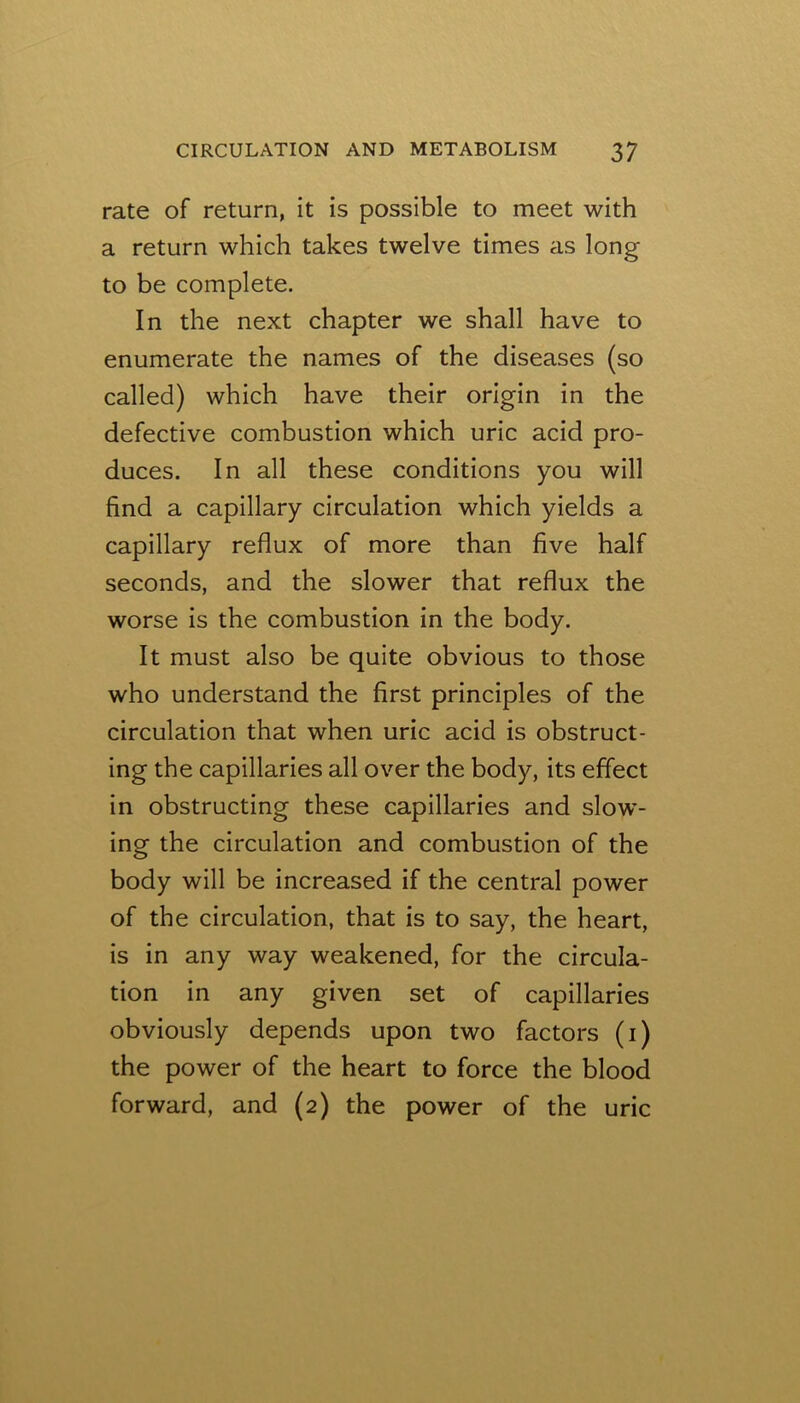 rate of return, it is possible to meet with a return which takes twelve times as long to be complete. In the next chapter we shall have to enumerate the names of the diseases (so called) which have their origin in the defective combustion which uric acid pro- duces. In all these conditions you will find a capillary circulation which yields a capillary reflux of more than five half seconds, and the slower that reflux the worse is the combustion in the body. It must also be quite obvious to those who understand the first principles of the circulation that when uric acid is obstruct- ing the capillaries all over the body, its effect in obstructing these capillaries and slow- ing the circulation and combustion of the body will be increased if the central power of the circulation, that is to say, the heart, is in any way weakened, for the circula- tion in any given set of capillaries obviously depends upon two factors (i) the power of the heart to force the blood