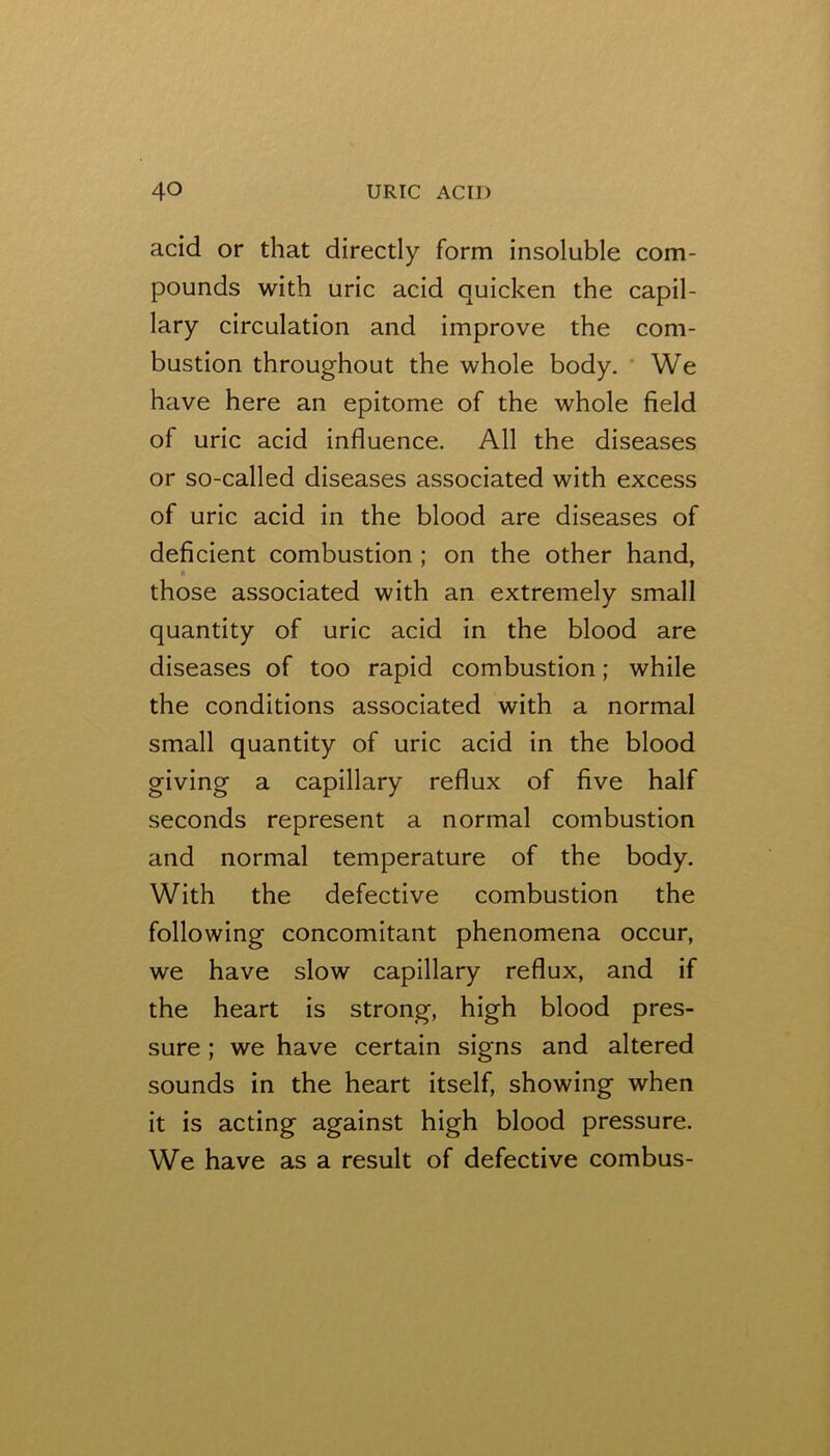 acid or that directly form insoluble com- pounds with uric acid quicken the capil- lary circulation and improve the com- bustion throughout the whole body, ’ We have here an epitome of the whole field of uric acid influence. All the diseases or so-called diseases associated with excess of uric acid in the blood are diseases of deficient combustion; on the other hand, those associated with an extremely small quantity of uric acid in the blood are diseases of too rapid combustion; while the conditions associated with a normal small quantity of uric acid in the blood giving a capillary reflux of five half seconds represent a normal combustion and normal temperature of the body. With the defective combustion the following concomitant phenomena occur, we have slow capillary reflux, and if the heart is strong, high blood pres- sure ; we have certain signs and altered sounds in the heart itself, showing when it is acting against high blood pressure. We have as a result of defective combus-
