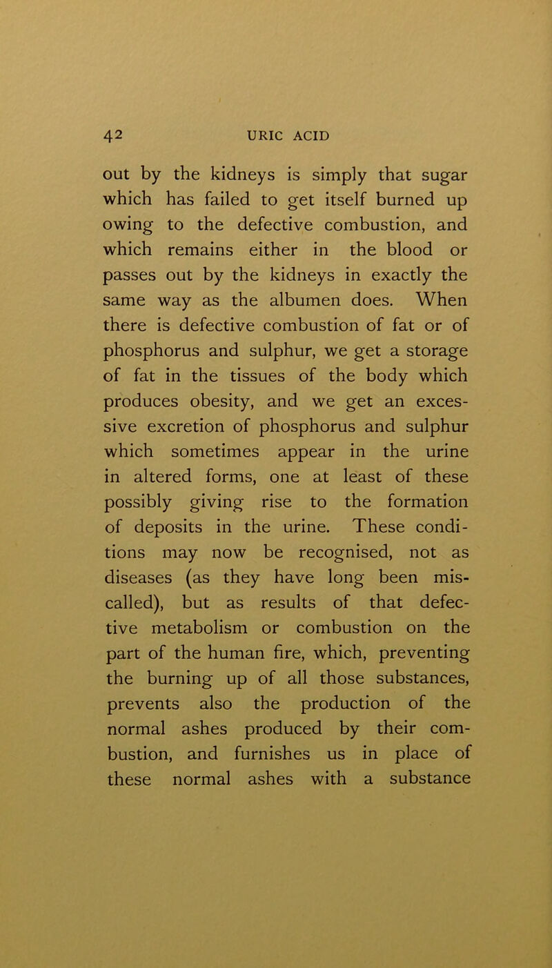 out by the kidneys is simply that sugar which has failed to get itself burned up owing to the defective combustion, and which remains either in the blood or passes out by the kidneys in exactly the same way as the albumen does. When there is defective combustion of fat or of phosphorus and sulphur, we get a storage of fat in the tissues of the body which produces obesity, and we get an exces- sive excretion of phosphorus and sulphur which sometimes appear in the urine in altered forms, one at least of these possibly giving rise to the formation of deposits in the urine. These condi- tions may now be recognised, not as diseases (as they have long been mis- called), but as results of that defec- tive metabolism or combustion on the part of the human fire, which, preventing the burning up of all those substances, prevents also the production of the normal ashes produced by their com- bustion, and furnishes us in place of these normal ashes with a substance