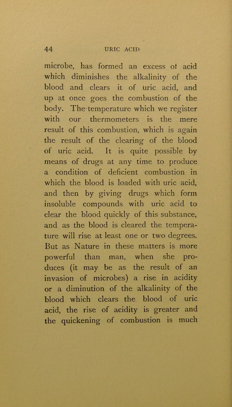 microbe, has formed an excess ot acid which diminishes the alkalinity of the blood and clears it of uric acid, and up at once goes the combustion of the body. The‘temperature which we register with our thermometers is the mere result of this combustion, which is again the result of the clearing of the blood of uric acid. It is quite possible by means of drugs at any time to produce a condition of deficient combustion in which the blood is loaded with uric acid, and then by giving drugs which form insoluble compounds with uric acid to clear the blood quickly of this substance, and as the blood is cleared the tempera- ture will rise at least one or two degrees. But as Nature in these matters is more powerful than man, when she pro- duces (it may be as the result of an invasion of microbes) a rise in acidity or a diminution of the alkalinity of the blood which clears the blood of uric acid, the rise of acidity is greater and the quickening of combustion is much