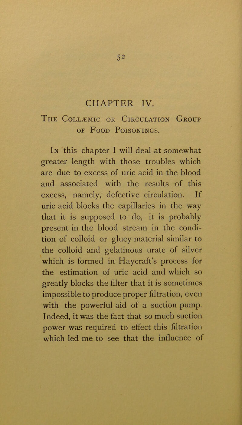 CHAPTER IV. The Coll/Emic or Circulation Group OF Food Poisonings. In this chapter I will deal at somewhat greater length with those troubles which are due to excess of uric acid in the blood and associated with the results of this excess, namely, defective circulation. If uric acid blocks the capillaries in the way that it is supposed to do, it is probably present in the blood stream in the condi- tion of colloid or gluey material similar to the colloid and gelatinous urate of silver which is formed in Haycraft’s process for the estimation of uric acid and which so greatly blocks the filter that it is sometimes impossible to produce proper filtration, even with the powerful aid of a suction pump. Indeed, it was the fact that so much suction power was required to effect this filtration which led me to see that the influence of