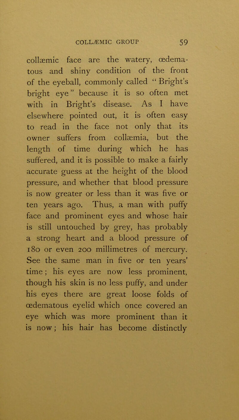 collaemic face are the watery, oedema- tous and shiny condition of the front of the eyeball, commonly called “ Bright’s bright eye ” because it is so often met with in Bright’s disease. As I have elsewhere pointed out, it is often easy to read in the face not only that its owner suffers from collaemia, but the length of time during which he has suffered, and it is possible to make a fairly accurate guess at the height of the blood pressure, and whether that blood pressure is now greater or less than it was five or ten years ago. Thus, a man with puffy face and prominent eyes and whose hair is still untouched by grey, has probably a strong heart and a blood pressure of i8o or even 200 millimetres of mercury. See the same man in five or ten years’ time; his eyes are now less prominent, though his skin is no less puffy, and under his eyes there are great loose folds of oedematous eyelid which once covered an eye which was more prominent than it is now; his hair has become distinctly