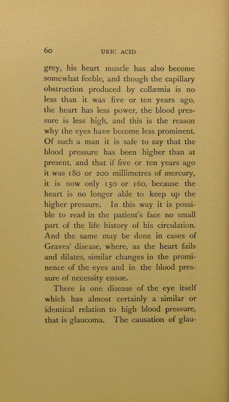 grey, his heart muscle has also become somewhat feeble, and though the capillary obstruction produced by collaemia is no less than it was five or ten years ago, the heart has less power, the blood pres- sure is less high, and this is the reason why the eyes have become less prominent. Of such a man it is safe to say that the blood pressure has been higher than at present, and that if five or ten years ago it was i8o or 200 millimetres of mercury, it is now only 150 or 160, because the heart is no longer able to keep up the higher pressure. In this way it is possi- ble to read in the patient’s face no small part of the life history of his circulation. And the same may be done in cases of Graves’ disease, where, as the heart fails and dilates, similar changes in the promi- nence of the eyes and in the blood pres- sure of necessity ensue. There is one disease of the eye itself which has almost certainly a similar or identical relation to high blood pressure, that is glaucoma. The causation of glau-