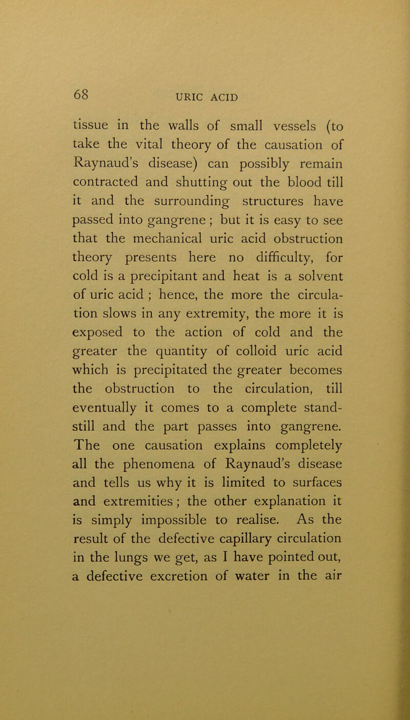 tissue in the walls of small vessels (to take the vital theory of the causation of Raynaud’s disease) can possibly remain contracted and shutting out the blood till it and the surrounding structures have passed into gangrene; but it is easy to see that the mechanical uric acid obstruction theory presents here no difficulty, for cold is a precipitant and heat is a solvent of uric acid ; hence, the more the circula- tion slows in any extremity, the more it is exposed to the action of cold and the greater the quantity of colloid uric acid which is precipitated the greater becomes the obstruction to the circulation, till eventually it comes to a complete stand- still and the part passes into gangrene. The one causation explains completely all the phenomena of Raynaud’s disease and tells us why it is limited to surfaces and extremities; the other explanation it is simply impossible to realise. As the result of the defective capillary circulation in the lungs we get, as I have pointed out, a defective excretion of water in the air