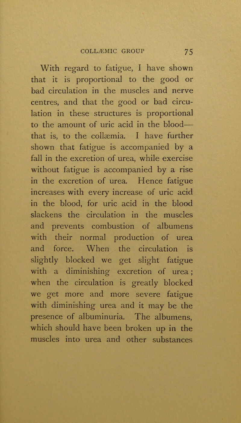 With regard to fatigue, I have shown that it is proportional to the good or bad circulation in the muscles and nerve centres, and that the good or bad circu- lation in these structures is proportional to the amount of uric acid in the blood— that is, to the collsemia. I have further shown that fatigue is accompanied by a fall in the excretion of urea, while exercise without fatigue is accompanied by a rise in the excretion of urea. Hence fatigue increases with every increase of uric acid in the blood, for uric acid in the blood slackens the circulation in the muscles and prevents combustion of albumens with their normal production of urea and force. When the circulation is slightly blocked we get slight fatigue with a diminishing excretion of urea; when the circulation is greatly blocked we get more and more severe fatigue with diminishing urea and it may be the presence of albuminuria. The albumens, which should have been broken up in the muscles into urea and other substances