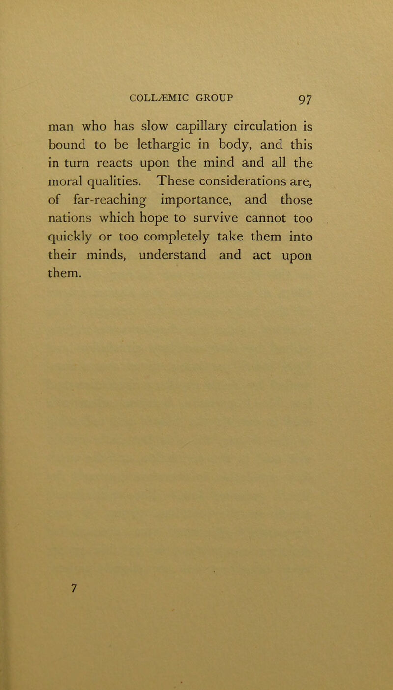 man who has slow capillary circulation is bound to be lethargic in body, and this in turn reacts upon the mind and all the moral qualities. These considerations are, of far-reaching importance, and those nations which hope to survive cannot too quickly or too completely take them into their minds, understand and act upon them. 7