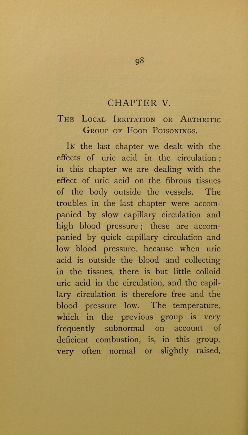 CHAPTER V. The Local Irritation or Arthritic Group of Food Poisonings. the last chapter we dealt with the effects of uric acid in the circulation ; in this chapter we are dealing with the effect of uric acid on the fibrous tissues of the body outside the vessels. The troubles in the last chapter were accom- panied by slow capillary circulation and high blood pressure; these are accom- panied by quick capillary circulation and low blood pressure, because when uric acid is outside the blood and collecting in the tissues, there is but little colloid uric acid in the circulation, and the capil- lary circulation is therefore free and the blood pressure low. The temperature, which in the previous group is very frequently subnormal on account of deficient combustion, is, in this group, very often normal or slightly raised.