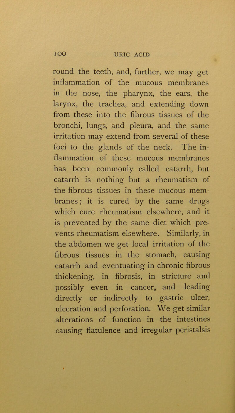 round the teeth, and, further, we may get inflammation of the mucous membranes in the nose, the pharynx, the ears, the larynx, the trachea, and extending down from these into the fibrous tissues of the bronchi, lungs, and pleura, and the same irritation may extend from several of these foci to the glands of the neck. The in- flammation of these mucous membranes has been commonly called catarrh, but catarrh is nothing but a rheumatism of the fibrous tissues in these mucous mem- branes ; it is cured by the same drugs which cure rheumatism elsewhere, and it is prevented by the same diet which pre- vents rheumatism elsewhere. Similarly, in the abdomen we get local irritation of the fibrous tissues in the stomach, causing catarrh and eventuating in chronic fibrous thickening, in fibrosis, in stricture and possibly even in cancer, and leading directly or indirectly to gastric ulcer, ulceration and perforation. We get similar alterations of function in the intestines causing flatulence and irregular peristalsis