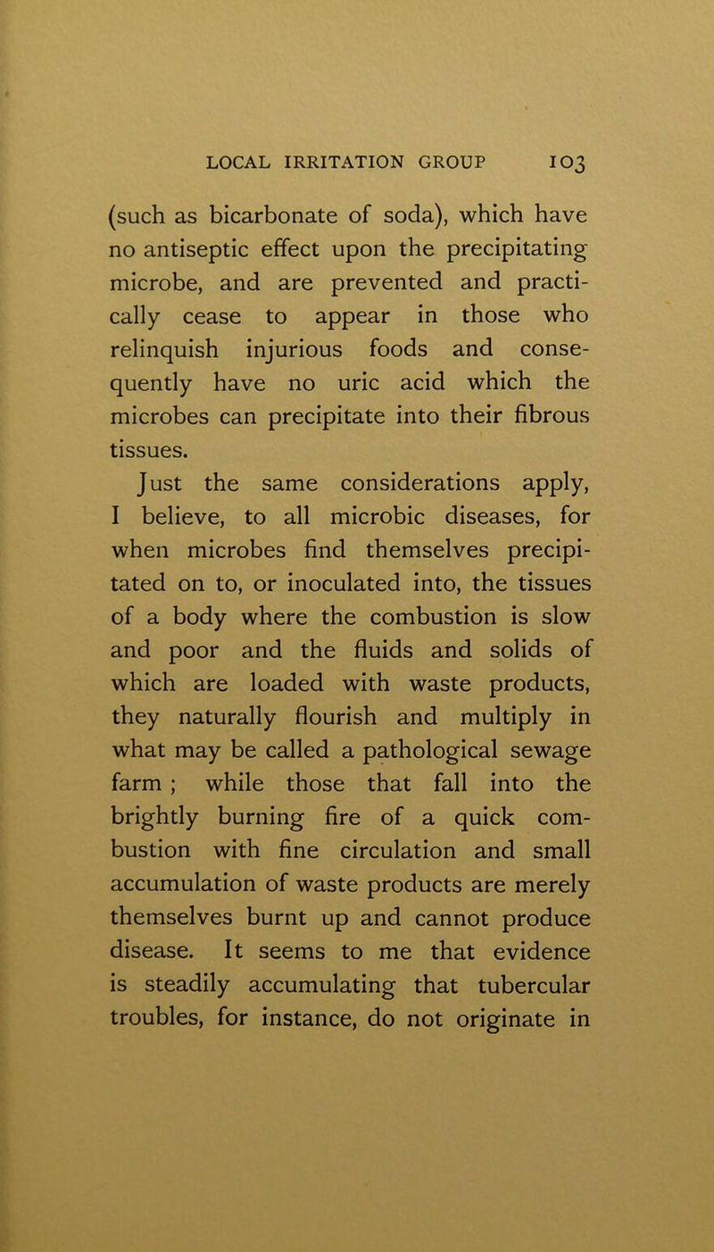 (such as bicarbonate of soda), which have no antiseptic effect upon the precipitating microbe, and are prevented and practi- cally cease to appear in those who relinquish injurious foods and conse- quently have no uric acid which the microbes can precipitate into their fibrous tissues. Just the same considerations apply, I believe, to all microbic diseases, for when microbes find themselves precipi- tated on to, or inoculated into, the tissues of a body where the combustion is slow and poor and the fluids and solids of which are loaded with waste products, they naturally flourish and multiply in what may be called a pathological sewage farm ; while those that fall into the brightly burning fire of a quick com- bustion with fine circulation and small accumulation of waste products are merely themselves burnt up and cannot produce disease. It seems to me that evidence is steadily accumulating that tubercular troubles, for instance, do not originate in