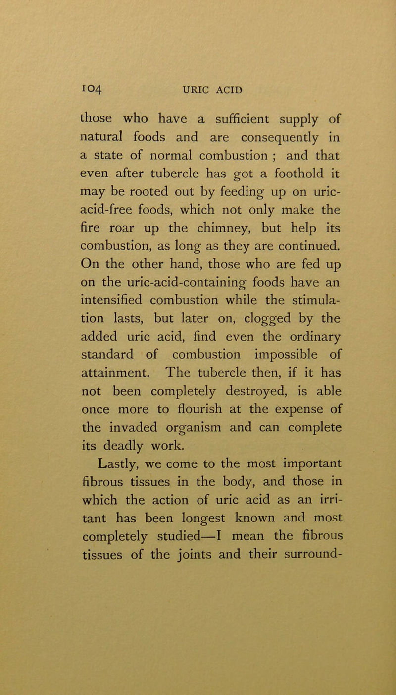 those who have a sufficient supply of natural foods and are consequently in a state of normal combustion ; and that even after tubercle has got a foothold it may be rooted out by feeding up on uric- acid-free foods, which not only make the fire roar up the chimney, but help its combustion, as long as they are continued. On the other hand, those who are fed up on the uric-acid-containing foods have an intensified combustion while the stimula- tion lasts, but later on, clogged by the added uric acid, find even the ordinary standard of combustion impossible of attainment. The tubercle then, if it has not been completely destroyed, is able once more to flourish at the expense of the invaded organism and can complete its deadly work. Lastly, we come to the most important fibrous tissues in the body, and those in which the action of uric acid as an irri- tant has been longest known and most completely studied—I mean the fibrous tissues of the joints and their surround-