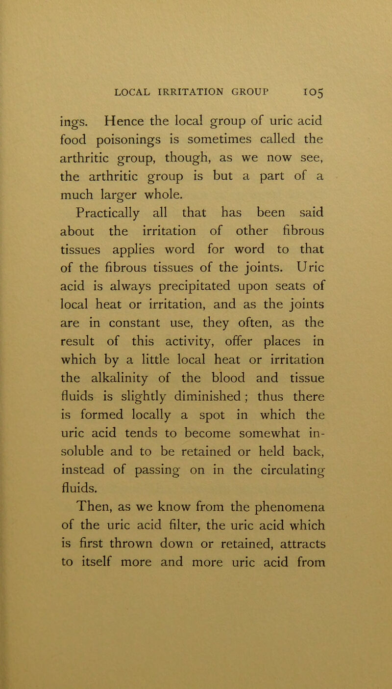 ings. Hence the local group of uric acid food poisonings is sometimes called the arthritic group, though, as we now see, the arthritic group is but a part of a much larger whole. Practically all that has been said about the irritation of other fibrous tissues applies word for word to that of the fibrous tissues of the joints. Uric acid is always precipitated upon seats of local heat or irritation, and as the joints are in constant use, they often, as the result of this activity, offer places in which by a little local heat or irritation the alkalinity of the blood and tissue fluids is slightly diminished; thus there is formed locally a spot in which the uric acid tends to become somewhat in- soluble and to be retained or held back, instead of passing on in the circulating fluids. Then, as we know from the phenomena of the uric acid filter, the uric acid which is first thrown down or retained, attracts to itself more and more uric acid from