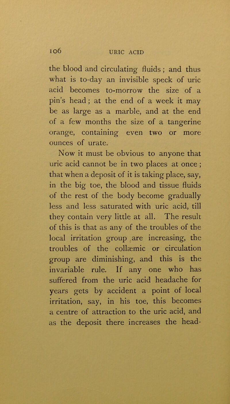 io6 the blood and circulating fluids ; and thus what is to-day an invisible speck of uric acid becomes to-morrow the size of a pin’s head; at the end of a week it may be as large as a marble, and at the end of a few months the size of a tangerine orange, containing even two or more ounces of urate. Now it must be obvious to anyone that uric acid cannot be in two places at once ; that when a deposit of it is taking place, say, in the big toe, the blood and tissue fluids of the rest of the body become gradually less and less saturated with uric acid, till they contain very little at all. The result of this is that as any of the troubles of the local irritation group ^are increasing, the troubles of the collaemic or circulation group are diminishing, and this is the invariable rule. If any one who has suffered from the uric acid headache for years gets by accident a point of local irritation, say, in his toe, this becomes a centre of attraction to the uric acid, and as the deposit there increases the head-