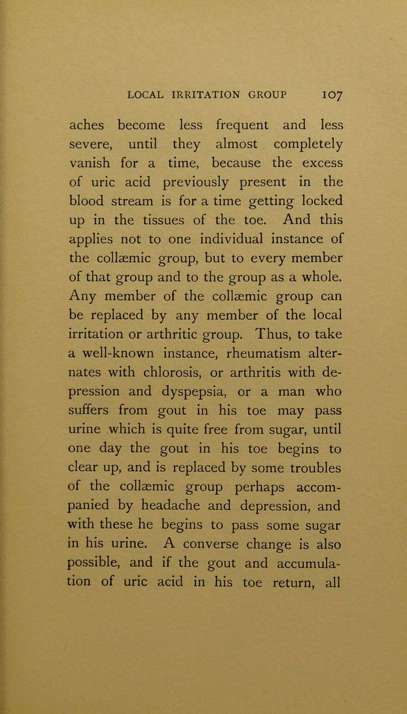 aches become less frequent and less severe, until they almost completely vanish for a time, because the excess of uric acid previously present in the blood stream is for a time getting locked up in the tissues of the toe. And this applies not to one individual instance of the collaemic group, but to every member of that group and to the group as a whole. Any member of the collaemic group can be replaced by any member of the local irritation or arthritic group. Thus, to take a well-known instance, rheumatism alter- nates with chlorosis, or arthritis with de- pression and dyspepsia, or a man who suffers from gout in his toe may pass urine which is quite free from sugar, until one day the gout in his toe begins to clear up, and is replaced by some troubles of the collaemic group perhaps accom- panied by headache and depression, and with these he begins to pass some sugar in his urine. A converse change is also possible, and if the gout and accumula- tion of uric acid in his toe return, all