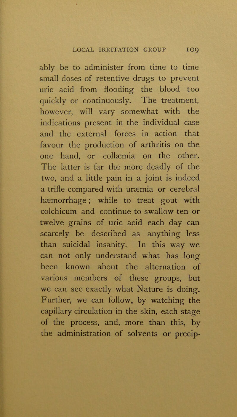 ably be to administer from time to time small doses of retentive drugs to prevent uric acid from flooding the blood too quickly or continuously. The treatment, however, will vary somewhat with the indications present in the individual case and the external forces in action that favour the production of arthritis on the one hand, or collsemia on the other. The latter is far the more deadly of the two, and a little pain in a joint is indeed a trifle compared with uraemia or cerebral haemorrhage; while to treat gout with colchicum and continue to swallow ten or twelve grains of uric acid each day can scarcely be described as anything less than suicidal insanity. In this way we can not only understand what has long been known about the alternation of various members of these groups, but we can see exactly what Nature is doing. Further, we can follow, by watching the capillary circulation in the skin, each stage of the process, and, more than this, by the administration of solvents or precip-