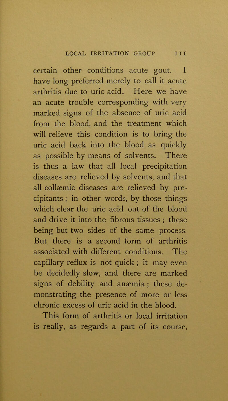 certain other conditions acute gout. I have long preferred merely to call it acute arthritis due to uric acid. Here we have an acute trouble corresponding with very marked signs of the absence of uric acid from the blood, and the treatment which will relieve this condition is to bring the uric acid back into the blood as quickly as possible by means of solvents. There is thus a law that all local precipitation diseases are relieved by solvents, and that all collsemic diseases are relieved by pre- cipitants ; in other words, by those things which clear the uric acid out of the blood and drive it into the fibrous tissues ; these being but two sides of the same process. But there is a second form of arthritis associated with different conditions. The capillary reflux is not quick ; it may even be decidedly slow, and there are marked signs of debility and anaemia ; these de- monstrating the presence of more or less chronic excess of uric acid in the blood. This form of arthritis or local irritation is really, as regards a part of its course,