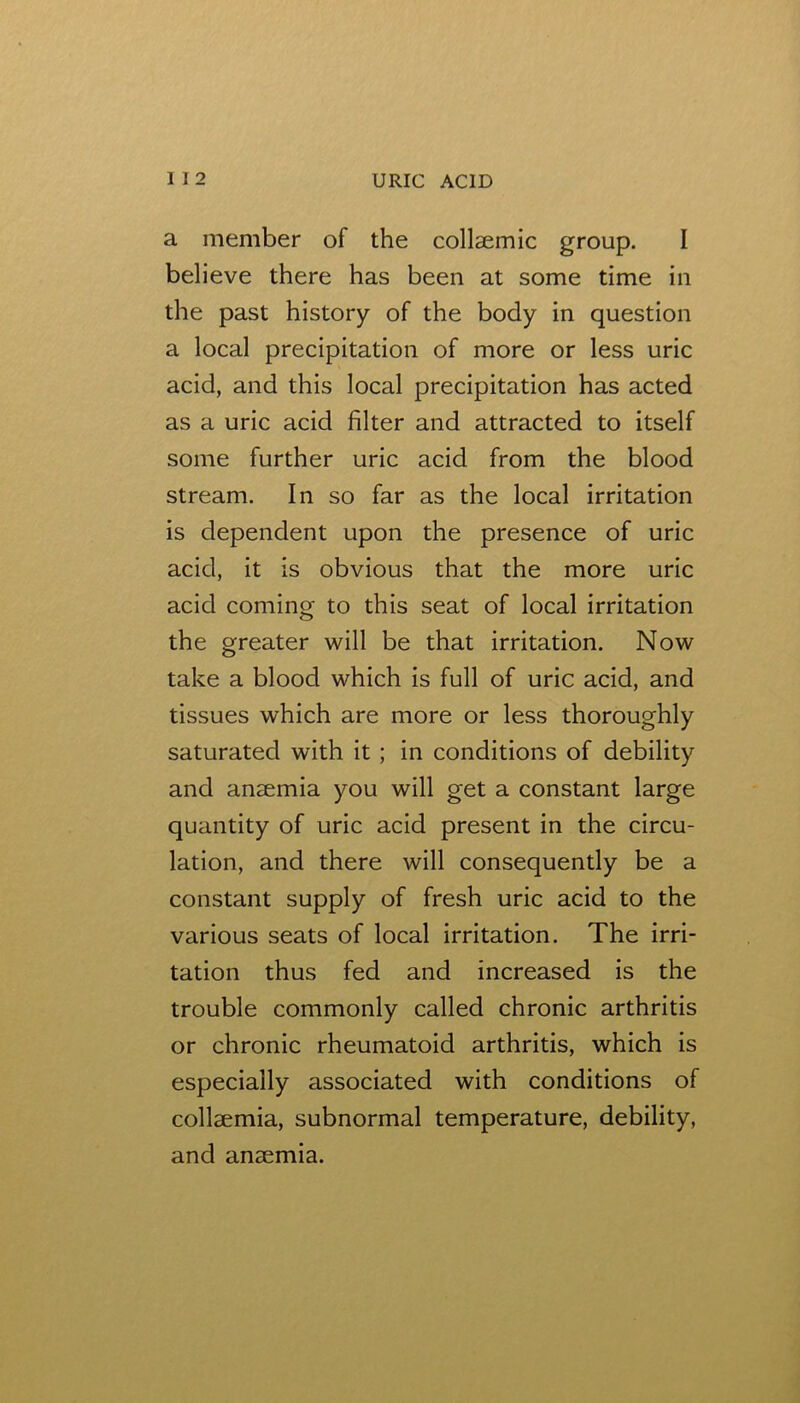 a member of the collaemic group. I believe there has been at some time in the past history of the body in question a local precipitation of more or less uric acid, and this local precipitation has acted as a uric acid filter and attracted to itself some further uric acid from the blood stream. In so far as the local irritation is dependent upon the presence of uric acid, it is obvious that the more uric acid coming to this seat of local irritation the greater will be that irritation. Now take a blood which is full of uric acid, and tissues which are more or less thoroughly saturated with it; in conditions of debility and anaemia you will get a constant large quantity of uric acid present in the circu- lation, and there will consequently be a constant supply of fresh uric acid to the various seats of local irritation. The irri- tation thus fed and increased is the trouble commonly called chronic arthritis or chronic rheumatoid arthritis, which is especially associated with conditions of collsemia, subnormal temperature, debility, and anaemia.