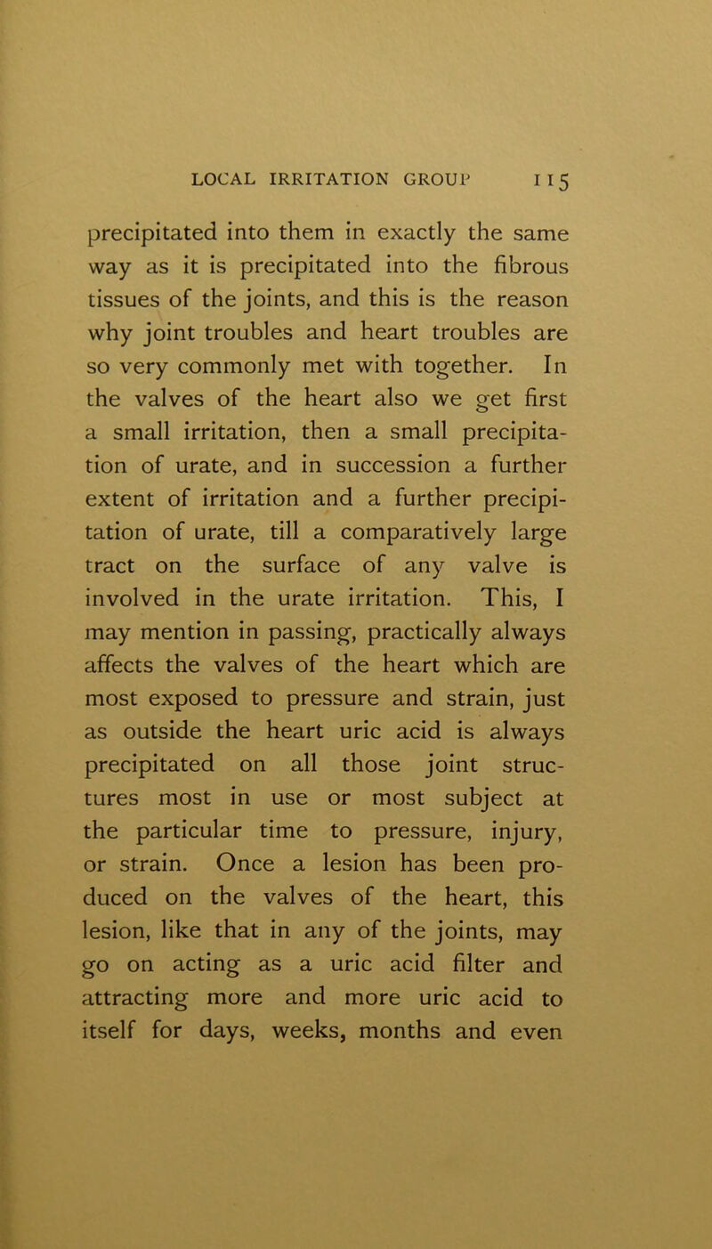 precipitated into them in exactly the same way as it is precipitated into the fibrous tissues of the joints, and this is the reason why joint troubles and heart troubles are so very commonly met with together. In the valves of the heart also we get first a small irritation, then a small precipita- tion of urate, and in succession a further extent of irritation and a further precipi- tation of urate, till a comparatively large tract on the surface of any valve is involved in the urate irritation. This, I may mention in passing, practically always affects the valves of the heart which are most exposed to pressure and strain, just as outside the heart uric acid is always precipitated on all those joint struc- tures most in use or most subject at the particular time to pressure, injury, or strain. Once a lesion has been pro- duced on the valves of the heart, this lesion, like that in any of the joints, may go on acting as a uric acid filter and attracting more and more uric acid to itself for days, weeks, months and even