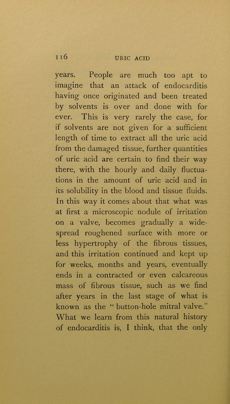 years. People are much too apt to imagine that an attack of endocarditis having once originated and been treated by solvents is over and done with for ever. This is very rarely the case, for if solvents are not given for a sufficient length of time to extract all the uric acid from the damaged tissue, further quantities of uric acid are certain to find their way there, with the hourly and daily fluctua- tions in the amount of uric acid and in its solubility in the blood and tissue fluids. In this way it comes about that what was at first a microscopic nodule of irritation on a valve, becomes gradually a wide- spread roughened surface with more or less hypertrophy of the fibrous tissues, and this irritation continued and kept up for weeks, months and years, eventually ends in a contracted or even calcareous mass of fibrous tissue, such as we find after years in the last stage of what is known as the “ button-hole mitral valve.” What we learn from this natural history of endocarditis is, I think, that the only