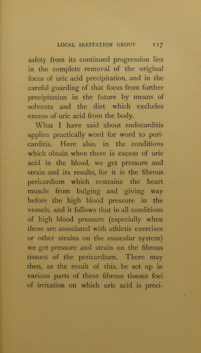 safety from its continued progression lies in the complete removal of the original focus of uric acid precipitation, and in the careful guarding of that focus from further precipitation in the future by means of solvents and the diet which excludes excess of uric acid from the body. What I have said about endocarditis applies practically word for word to peri- carditis. Here also, in the conditions which obtain when there is excess of uric acid in the blood, we get pressure and strain and its results, for it is the fibrous pericardium which restrains the heart muscle from bulging and giving way before the high blood pressure in the vessels, and it follows that in all conditions of high blood pressure (especially when these are associated with athletic exercises or other strains on the muscular system) we get pressure and strain on the fibrous tissues of the pericardium. There may then, as the result of this, be set up in various parts of these fibrous tissues foci of irritation on which uric acid is preci-