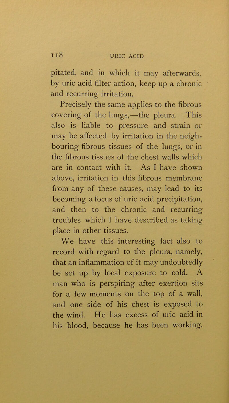 pitated, and in which it may afterwards, by uric acid filter action, keep up a chronic and recurring irritation. Precisely the same applies to the fibrous covering of the lungs,—the pleura. This also is liable to pressure and strain or may be affected by irritation in the neigh- bouring fibrous tissues of the lungs, or in the fibrous tissues of the chest walls which are in contact with it. As I have shown above, irritation in this fibrous membrane from any of these causes, may lead to its becoming a focus of uric acid precipitation, and then to the chronic and recurring- troubles which I have described as taking- place in other tissues. We have this interesting fact also to record with regard to the pleura, namely, that an inflammation of it may undoubtedly be set up by local exposure to cold. A man who is perspiring after exertion sits for a few moments on the top of a wall, and one side of his chest is exposed to the wind. He has excess of uric acid in his blood, because he has been working.