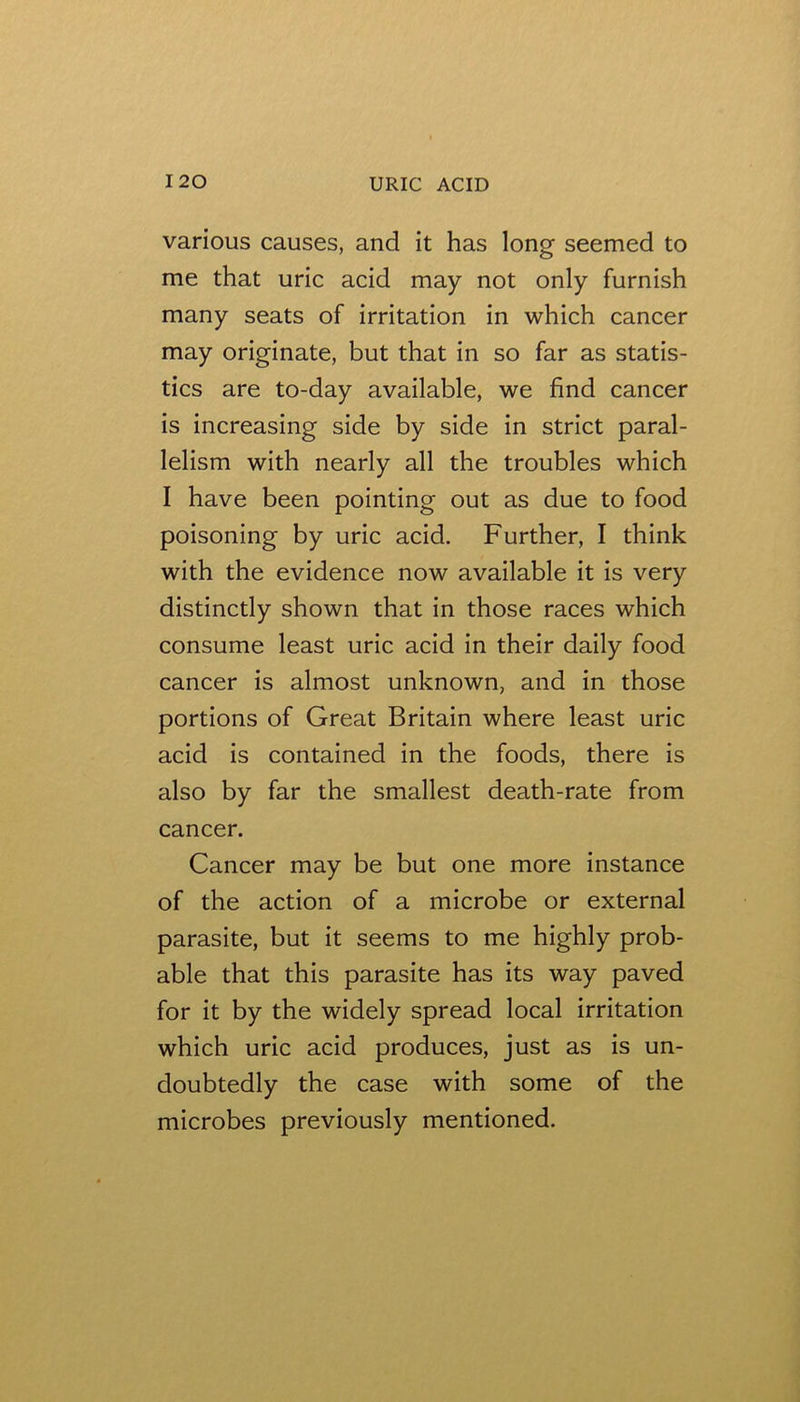 various causes, and it has long seemed to me that uric acid may not only furnish many seats of irritation in which cancer may originate, but that in so far as statis- tics are to-day available, we find cancer is increasing side by side in strict paral- lelism with nearly all the troubles which I have been pointing out as due to food poisoning by uric acid. Further, I think with the evidence now available it is very distinctly shown that in those races which consume least uric acid in their daily food cancer is almost unknown, and in those portions of Great Britain where least uric acid is contained in the foods, there is also by far the smallest death-rate from cancer. Cancer may be but one more instance of the action of a microbe or external parasite, but it seems to me highly prob- able that this parasite has its way paved for it by the widely spread local irritation which uric acid produces, just as is un- doubtedly the case with some of the microbes previously mentioned.