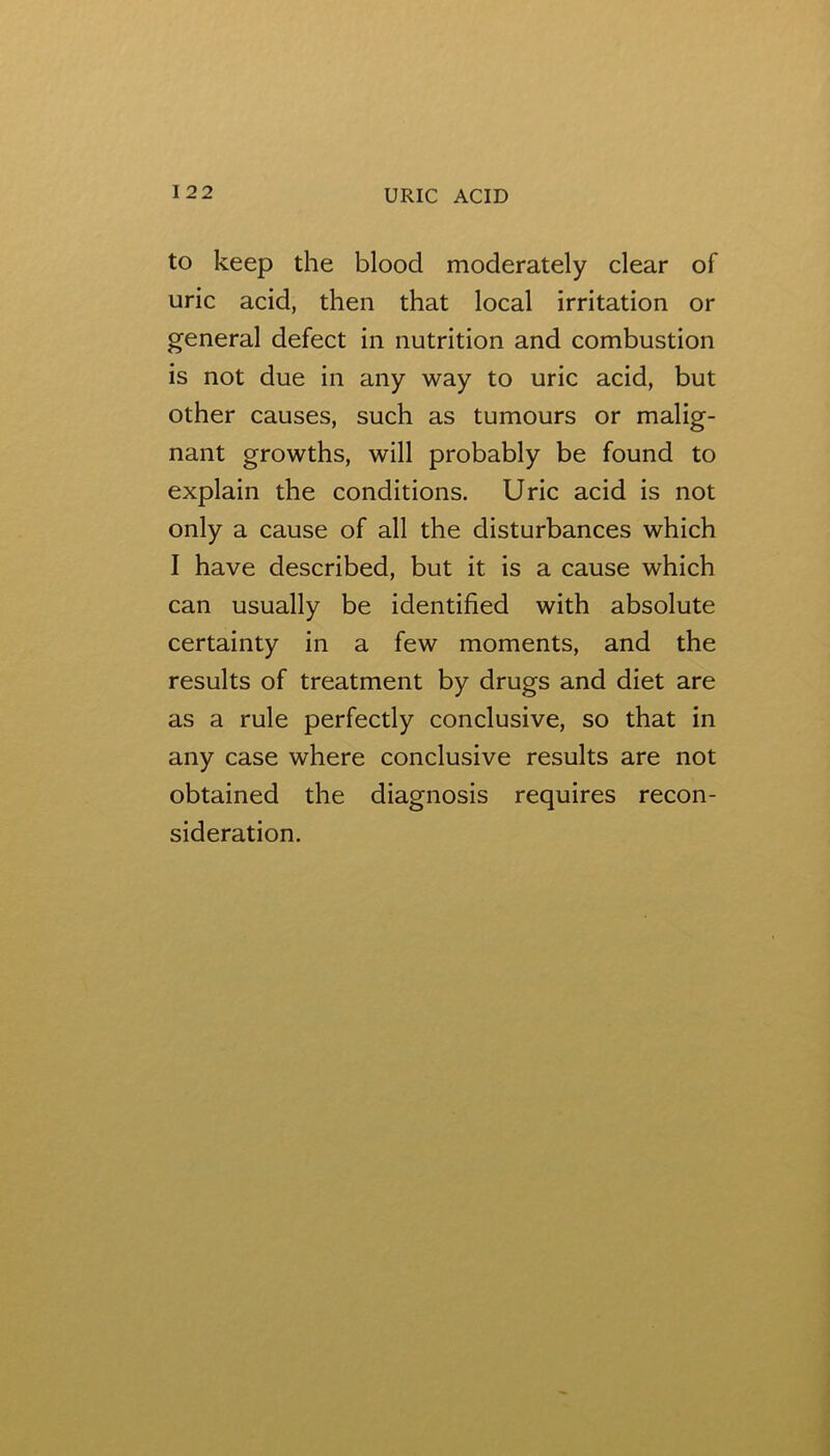to keep the blood moderately clear of uric acid, then that local irritation or general defect in nutrition and combustion is not due in any way to uric acid, but other causes, such as tumours or malig- nant growths, will probably be found to explain the conditions. Uric acid is not only a cause of all the disturbances which I have described, but it is a cause which can usually be identified with absolute certainty in a few moments, and the results of treatment by drugs and diet are as a rule perfectly conclusive, so that in any case where conclusive results are not obtained the diagnosis requires recon- sideration.
