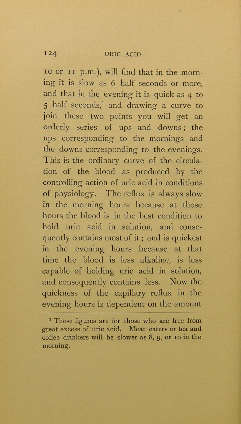 10 or II p.m.), will find that in the morn- ing it is slow as 6 half seconds or more, and that in the evening it is quick as 4 to 5 half seconds,^ and drawing a curve to join these two points you will get an orderly series of ups and downs; the ups corresponding to the mornings and the downs corresponding to the evenings. This is the ordinary curve of the circula- tion of the blood as produced by the controlling action of uric acid in conditions of physiology. The reflux is always slow in the morning hours because at those hours the blood is in the best condition to hold uric acid in solution, and conse- quently contains most of it; and is quickest in the evening hours because at that time the blood is less alkaline, is less capable of holding uric acid in solution, and consequently contains less. Now the quickness of the capillary reflux in the evening hours is dependent on the amount ^ These figures are for those who are free from great excess of uric acid. Meat eaters or tea and coffee drinkers will be slower as 8, 9, or 10 in the morning.