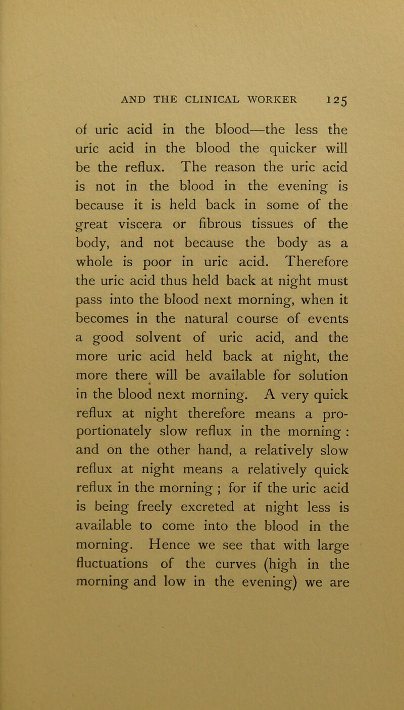 of uric acid in the blood—the less the uric acid in the blood the quicker will be the reflux. The reason the uric acid is not in the blood in the evening is because it is held back in some of the ofreat viscera or fibrous tissues of the body, and not because the body as a whole is poor in uric acid. Therefore the uric acid thus held back at night must pass into the blood next morning, when it becomes in the natural course of events a good solvent of uric acid, and the more uric acid held back at night, the more there will be available for solution in the blood next morning. A very quick reflux at night therefore means a pro- portionately slow reflux in the morning : and on the other hand, a relatively slow reflux at night means a relatively quick reflux in the morning ; for if the uric acid is being freely excreted at night less is available to come into the blood in the morning. Hence we see that with large fluctuations of the curves (high in the morning and low in the evening) we are