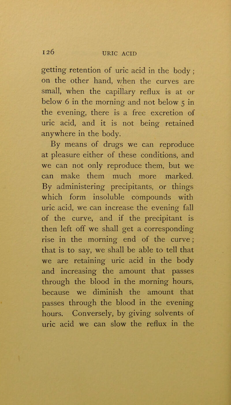 getting retention of uric acid in the body ; on the other hand, v/hen the curves are small, when the capillary reflux is at or below 6 in the morning and not below 5 in the evening, there is a free excretion of uric acid, and it is not being retained anywhere in the body. By means of drugs we can reproduce at pleasure either of these conditions, and we can not only reproduce them, but we can make them much more marked. By administering precipitants, or things which form insoluble compounds with uric acid, we can increase the evening fall of the curve, and if the precipitant is then left off we shall get a corresponding rise in the morning end of the curve; that is to say, we shall be able to tell that we are retaining uric acid in the body and increasing the amount that passes through the blood in the morning hours, because we diminish the amount that passes through the blood in the evening hours. Conversely, by giving solvents of uric acid we can slow the reflux in the