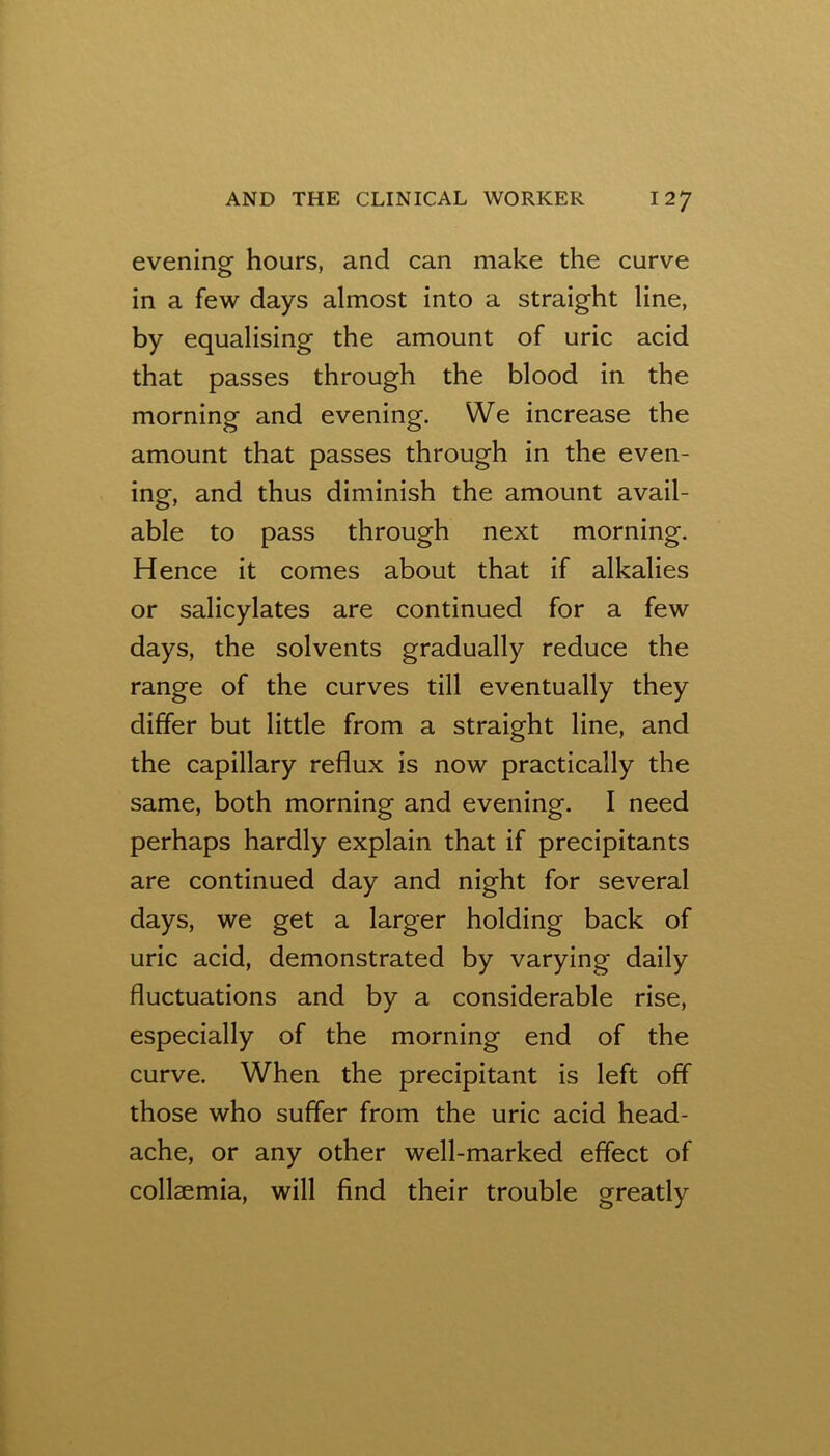 eveninof hours, and can make the curve in a few days almost into a straight line, by equalising the amount of uric acid that passes through the blood in the morning and evening. We increase the amount that passes through in the even- inor, and thus diminish the amount avail- able to pass through next morning. Hence it comes about that if alkalies or salicylates are continued for a few days, the solvents gradually reduce the range of the curves till eventually they differ but little from a straight line, and the capillary reflux is now practically the same, both morning and evening. I need perhaps hardly explain that if precipitants are continued day and night for several days, we get a larger holding back of uric acid, demonstrated by varying daily fluctuations and by a considerable rise, especially of the morning end of the curve. When the precipitant is left off those who suffer from the uric acid head- ache, or any other well-marked effect of collaemia, will find their trouble greatly