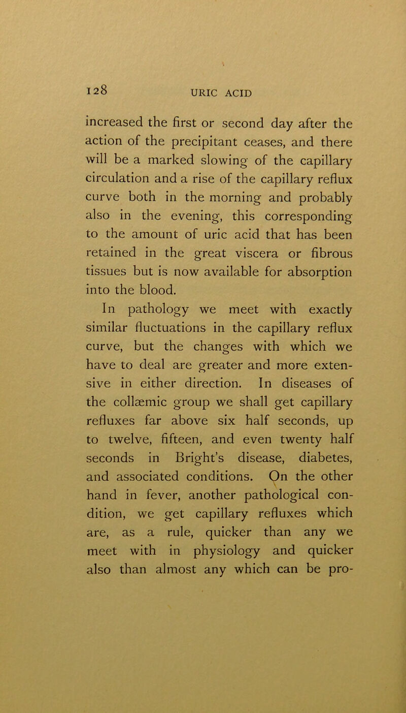 increased the first or second day after the action of the precipitant ceases, and there will be a marked slowing of the capillary circulation and a rise of the capillary reflux curve both in the morning and probably also in the evening, this corresponding to the amount of uric acid that has been retained in the great viscera or fibrous tissues but is now available for absorption into the blood. In pathology we meet with exactly similar fluctuations in the capillary reflux curve, but the changes with which we have to deal are greater and more exten- sive in either direction. In diseases of the collsemic group we shall get capillary refluxes far above six half seconds, up to twelve, fifteen, and even twenty half seconds in Bright’s disease, diabetes, and associated conditions. On the other hand in fever, another pathological con- dition, we get capillary refluxes which are, as a rule, quicker than any we meet with in physiology and quicker also than almost any which can be pro-