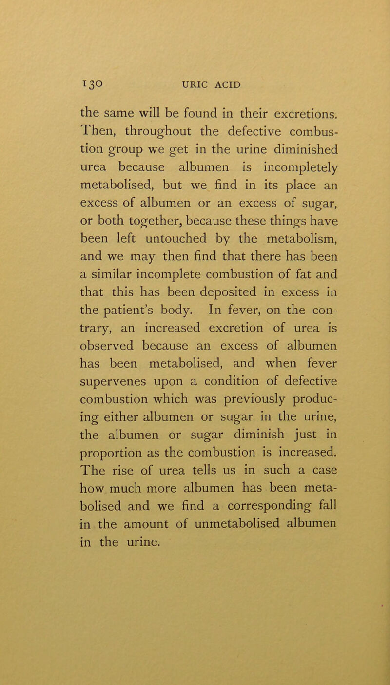 the same will be found in their excretions. Then, throughout the defective combus- tion group we get in the urine diminished urea because albumen is incompletely metabolised, but we find in its place an excess of albumen or an excess of sugar, or both together, because these things have been left untouched by the metabolism, and we may then find that there has been a similar incomplete combustion of fat and that this has been deposited in excess in the patient’s body. In fever, on the con- trary, an increased excretion of urea is observed because an excess of albumen has been metabolised, and when fever supervenes upon a condition of defective combustion which was previously produc- ing either albumen or sugar in the urine, the albumen or sugar diminish just in proportion as the combustion is increased. The rise of urea tells us in such a case how much more albumen has been meta- bolised and we find a corresponding fall in the amount of unmetabolised albumen in the urine.