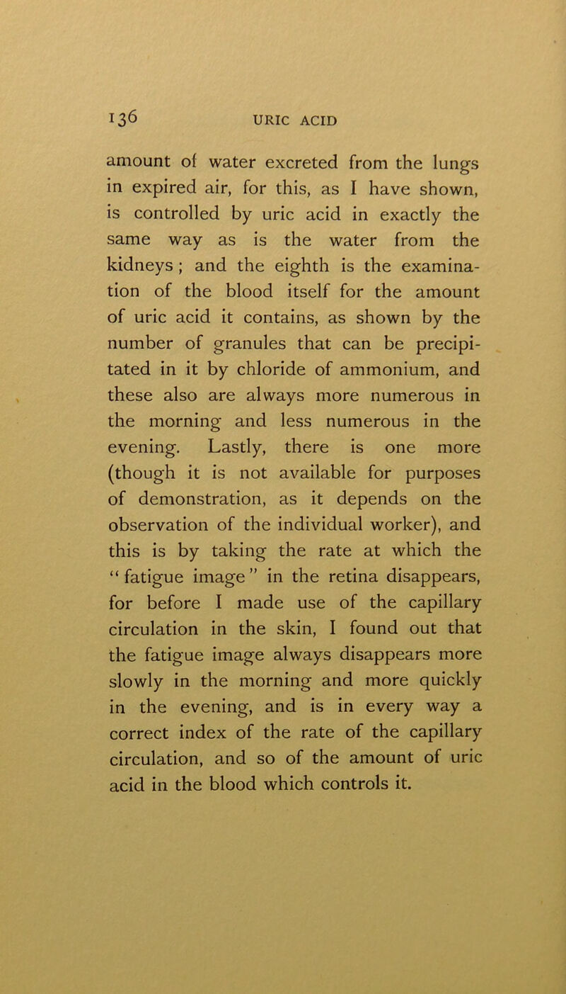 amount of water excreted from the lungs in expired air, for this, as I have shown, is controlled by uric acid in exactly the same way as is the water from the kidneys; and the eighth is the examina- tion of the blood itself for the amount of uric acid it contains, as shown by the number of granules that can be precipi- tated in it by chloride of ammonium, and these also are always more numerous in the morning and less numerous in the evening. Lastly, there is one more (though it is not available for purposes of demonstration, as it depends on the observation of the individual worker), and this is by taking the rate at which the “ fatigue image ” in the retina disappears, for before I made use of the capillary circulation in the skin, I found out that the fatigue image always disappears more slowly in the morning and more quickly in the evening, and is in every way a correct index of the rate of the capillary circulation, and so of the amount of uric acid in the blood which controls it.