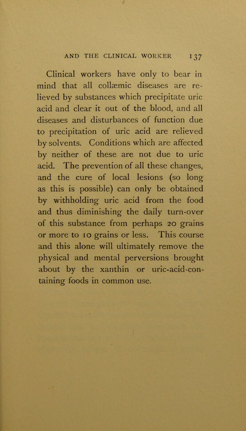 Clinical workers have only to bear in mind that all collaemic diseases are re- lieved by substances which precipitate uric acid and clear it out of the blood, and all diseases and disturbances of function due to precipitation of uric acid are relieved by solvents. Conditions which are affected by neither of these are not due to uric acid. The prevention of all these changes, and the cure of local lesions (so long as this is possible) can only be obtained by withholding uric acid from the food and thus diminishing the daily turn-over of this substance from perhaps 20 grains or more to 10 grains or less. This course and this alone will ultimately remove the physical and mental perversions brought about by the xanthin or uric-acid-con- taining foods in common use. (