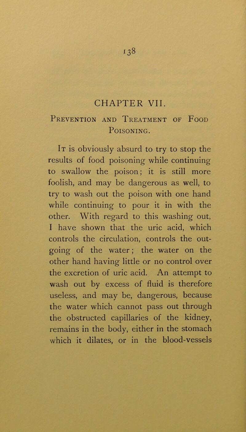 CHAPTER VII. Prevention and Treatment of Food Poisoning. It is obviously absurd to try to stop the results of food poisoning while continuing to swallow the poison; it is still more foolish, and may be dangerous as well, to try to wash out the poison with one hand while continuing to pour it in with the other. With regard to this washing out, I have shown that the uric acid, which controls the circulation, controls the out- going of the water; the water on the other hand having little or no control over the excretion of uric acid. An attempt to wash out by excess of fluid is therefore useless, and may be, dangerous, because the water which cannot pass out through the obstructed capillaries of the kidney, remains in the body, either in the stomach which it dilates, or in the blood-vessels