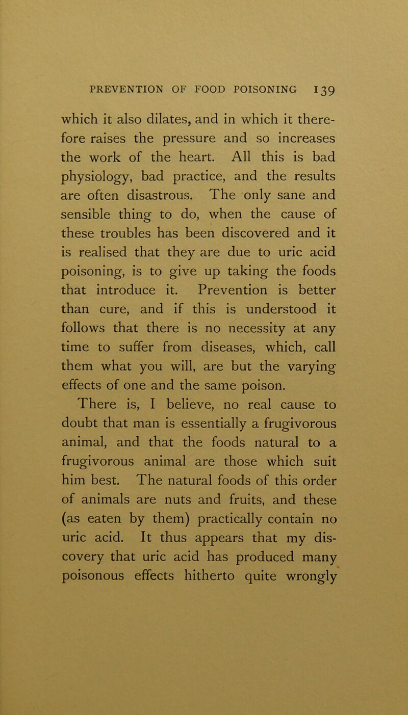 which it also dilates, and in which it there- fore raises the pressure and so increases the work of the heart. All this is bad physiology, bad practice, and the results are often disastrous. The only sane and sensible thing to do, when the cause of these troubles has been discovered and it is realised that they are due to uric acid poisoning, is to give up taking the foods that introduce it. Prevention is better than cure, and if this is understood it follows that there is no necessity at any time to suffer from diseases, which, call them what you will, are but the varying effects of one and the same poison. There is, I believe, no real cause to doubt that man is essentially a frugivorous animal, and that the foods natural to a frugivorous animal are those which suit him best. The natural foods of this order of animals are nuts and fruits, and these (as eaten by them) practically contain no uric acid. It thus appears that my dis- covery that uric acid has produced many poisonous effects hitherto quite wrongly