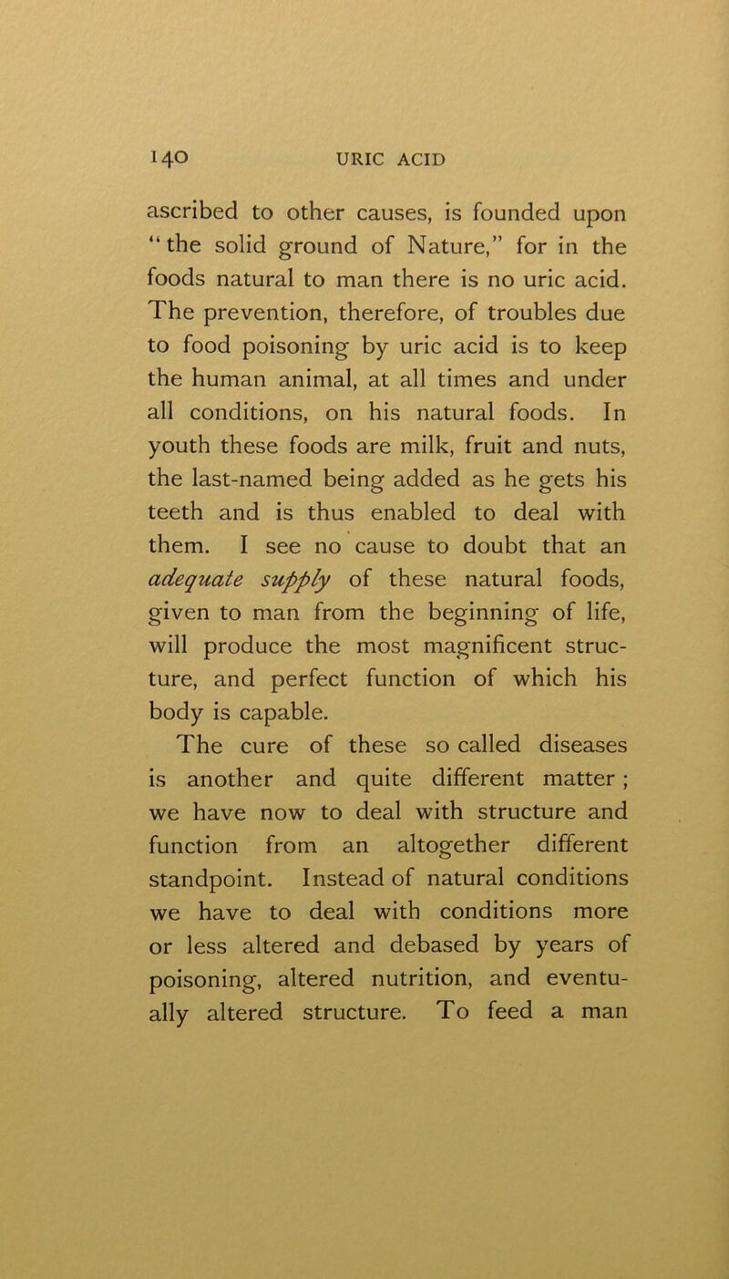 ascribed to other causes, is founded upon “the solid ground of Nature,” for in the foods natural to man there is no uric acid. The prevention, therefore, of troubles due to food poisoning by uric acid is to keep the human animal, at all times and under all conditions, on his natural foods. In youth these foods are milk, fruit and nuts, the last-named being added as he gets his teeth and is thus enabled to deal with them. I see no cause to doubt that an adequate supply of these natural foods, given to man from the beginning of life, will produce the most magnificent struc- ture, and perfect function of which his body is capable. The cure of these so called diseases is another and quite different matter; we have now to deal with structure and function from an altogether different standpoint. Instead of natural conditions we have to deal with conditions more or less altered and debased by years of poisoning, altered nutrition, and eventu- ally altered structure. To feed a man