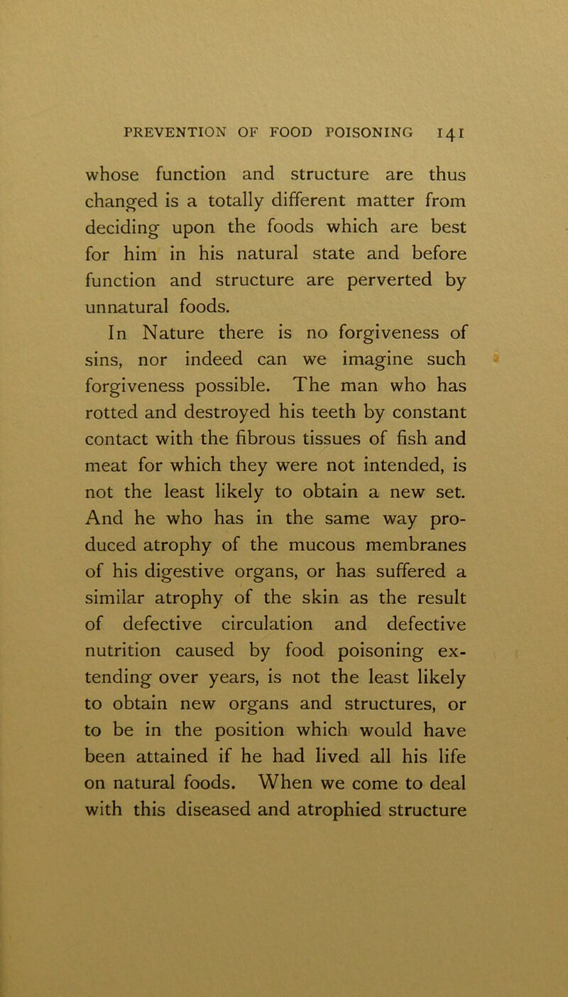 whose function and structure are thus changed is a totally different matter from deciding upon the foods which are best for him in his natural state and before function and structure are perverted by unnatural foods. In Nature there is no forgiveness of sins, nor indeed can we imagine such forgiveness possible. The man who has rotted and destroyed his teeth by constant contact with the fibrous tissues of fish and meat for which they were not intended, is not the least likely to obtain a new set. And he who has in the same way pro- duced atrophy of the mucous membranes of his digestive organs, or has suffered a similar atrophy of the skin as the result of defective circulation and defective nutrition caused by food poisoning ex- tending over years, is not the least likely to obtain new organs and structures, or to be in the position which would have been attained if he had lived all his life on natural foods. When we come to deal with this diseased and atrophied structure