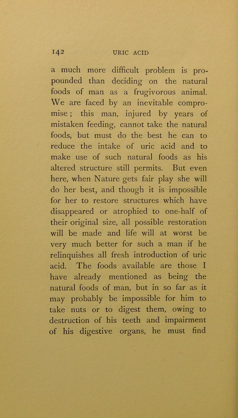 a much more difficult problem is pro- pounded than deciding on the natural foods of man as a frugivorous animal. We are faced by an inevitable compro- mise ; this man, injured by years of mistaken feeding, cannot take the natural foods, but must do the best he can to reduce the intake of uric acid and to make use of such natural foods as his altered structure still permits. But even here, when Nature gets fair play she will do her best, and though it is impossible for her to restore structures which have disappeared or atrophied to one-half of their original size, all possible restoration will be made and life will at worst be very much better for such a man if he relinquishes all fresh introduction of uric acid. The foods available are those I have already mentioned as being the natural foods of man, but in so far as it may probably be impossible for him to take nuts or to digest them, owing to destruction of his teeth and impairment of his digestive organs, he must find