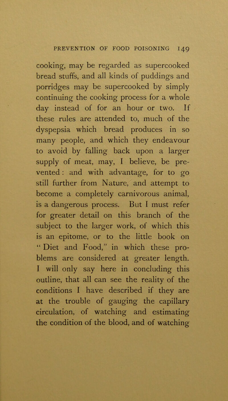 cooking, may be regarded as supercooked bread stuffs, and all kinds of puddings and porridges may be supercooked by simply continuing the cooking process for a whole day instead of for an hour or two. If these rules are attended to, much of the dyspepsia which bread produces in so many people, and which they endeavour to avoid by falling back upon a larger supply of meat, may, I believe, be pre- vented ; and with advantage, for to go still further from Nature, and attempt to become a completely carnivorous animal, is a dangerous process. But I must refer for greater detail on this branch of the subject to the larger work, of which this is an epitome, or to the little book on “ Diet and Food,” in which these pro- blems are considered at greater length. I will only say here in concluding this outline, that all can see the reality of the conditions I have described if they are at the trouble of gauging the capillary circulation, of watching and estimating the condition of the blood, and of watching