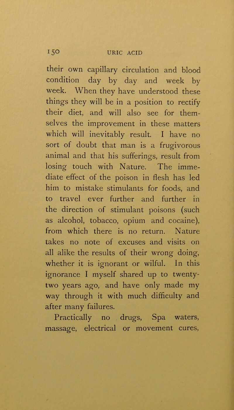 their own capillary circulation and blood condition day by day and week by week. When they have understood these things they will be in a position to rectify their diet, and will also see for them- selves the improvement in these matters which will inevitably result. I have no sort of doubt that man is a frugivorous animal and that his sufferings, result from losing touch with Nature. The imme- diate effect of the poison in flesh has led him to mistake stimulants for foods, and to travel ever further and further in the direction of stimulant poisons (such as alcohol, tobacco, opium and cocaine), from which there is no return. Nature takes no note of excuses and visits on all alike the results of their wrong doing, whether it is ignorant or wilful. In this ignorance I myself shared up to twenty- two years ago, and have only made my way through it with much difficulty and after many failures. Practically no drugs, Spa waters, massage, electrical or movement cures.