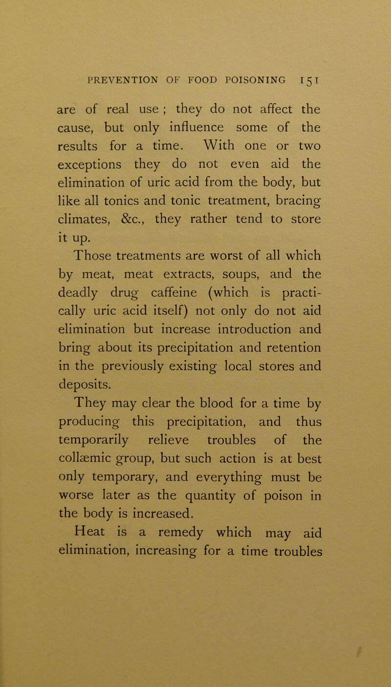 are of real use ; they do not affect the cause, but only influence some of the results for a time. With one or two exceptions they do not even aid the elimination of uric acid from the body, but like all tonics and tonic treatment, bracing climates, &c., they rather tend to store it up. Those treatments are worst of all which by meat, meat extracts, soups, and the deadly drug caffeine (which is practi- cally uric acid itself) not only do not aid elimination but increase introduction and bring about its precipitation and retention in the previously existing local stores and deposits. They may clear the blood for a time by producing this precipitation, and thus temporarily relieve troubles of the collaemic group, but such action is at best only temporary, and everything must be worse later as the quantity of poison in the body is increased. Heat is a remedy which may aid elimination, increasing for a time troubles