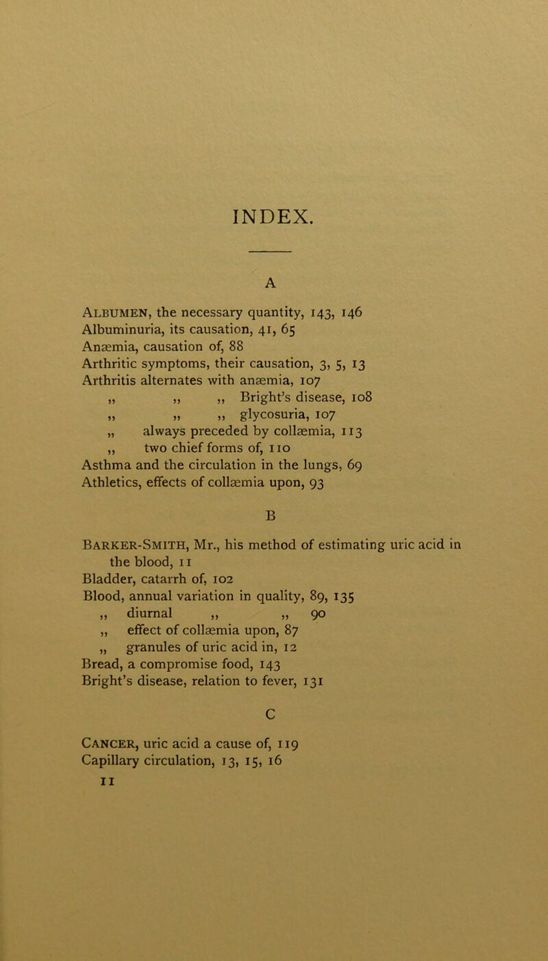 INDEX. A Albumen, the necessary quantity, 143, 146 Albuminuria, its causation, 41, 65 Anaemia, causation of, 88 Arthritic symptoms, their causation, 3, 5, 13 Arthritis alternates with anaemia, 107 „ „ „ Bright’s disease, 108 „ „ „ glycosuria, 107 „ always preceded by collaemia, 113 „ two chief forms of, no Asthma and the circulation in the lungs, 69 Athletics, effects of collaemia upon, 93 B Barker-Smith, Mr., his method of estimating uric acid in the blood, 11 Bladder, catarrh of, 102 Blood, annual variation in quality, 89, 135 ,, diurnal ,, ,,90 „ effect of collaemia upon, 87 „ granules of uric acid in, 12 Bread, a compromise food, 143 Bright’s disease, relation to fever, 131 C Cancer, uric acid a cause of, 119 Capillary circulation, 13, 15, 16