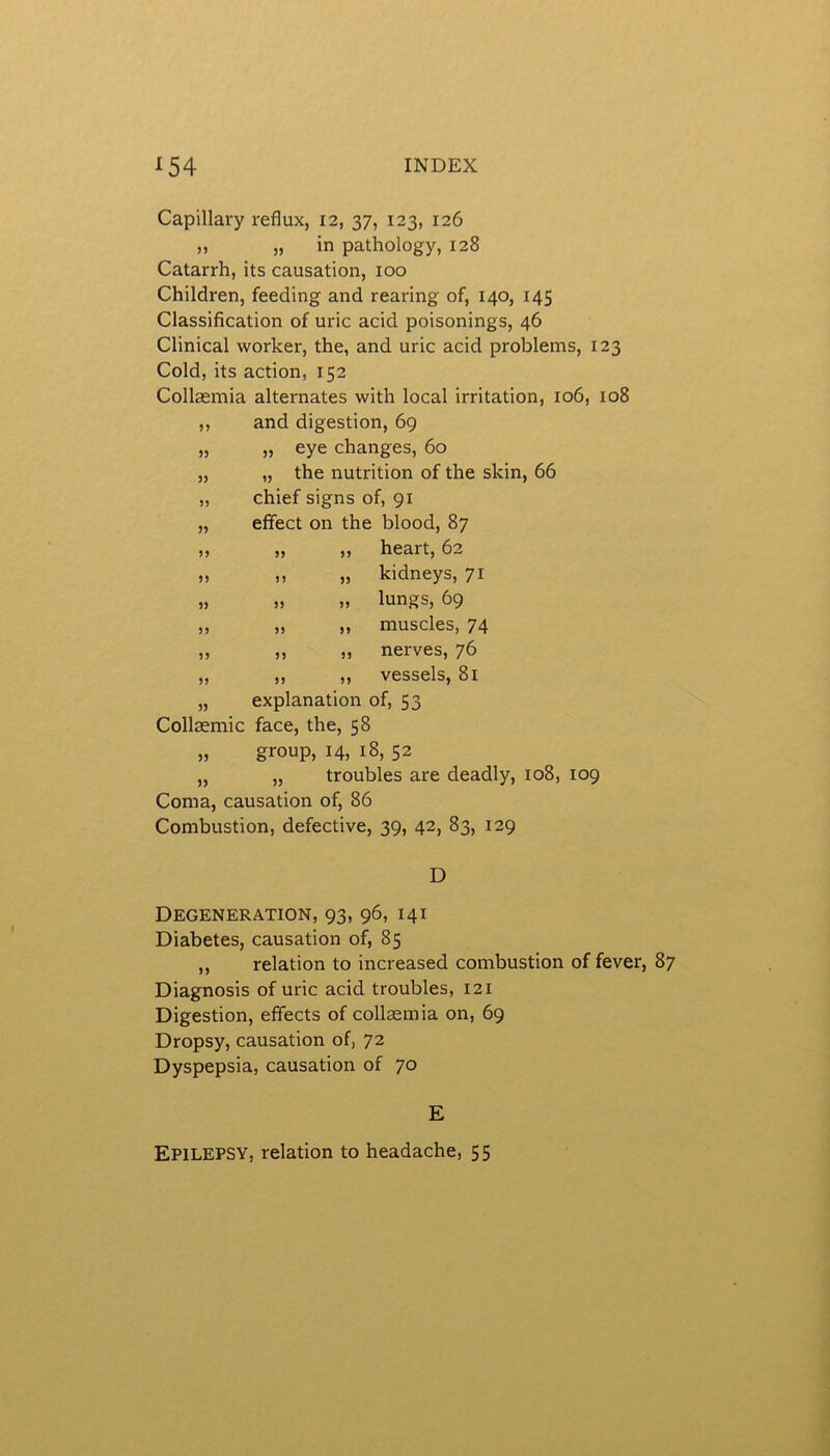 Capillary reflux, 12, 37, 123, 126 ,, » in pathology, 128 Catarrh, its causation, 100 Children, feeding and rearing of, 140, 145 Classification of uric acid poisonings, 46 Clinical worker, the, and uric acid problems, 123 Cold, its action, 152 Collaemia alternates with local irritation, 106, 108 ,, and digestion, 69 „ „ eye changes, 60 „ „ the nutrition of the skin, 66 „ chief signs of, 91 „ effect on the blood, 87 „ „ „ heart, 62 „ ,, „ kidneys, 71 „ „ „ lungs, 69 „ „ „ muscles, 74 „ „ „ nerves, 76 „ „ ,, vessels, 81 „ explanation of, 53 Collaemic face, the, 58 „ group, 14, 18, 52 „ „ troubles are deadly, 108, 109 Coma, causation of, 86 Combustion, defective, 39, 42, 83, 129 D Degeneration, 93, 96, 141 Diabetes, causation of, 85 „ relation to increased combustion of fever, 87 Diagnosis of uric acid troubles, 121 Digestion, effects of collaemia on, 69 Dropsy, causation of, 72 Dyspepsia, causation of 70 E Epilepsy, relation to headache, 55