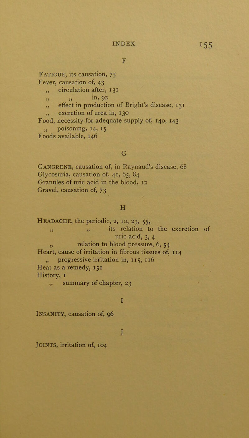 F Fatigue, its causation, 75 Fever, causation of, 43 ,, circulation after, 131 »» » 9“ „ effect in production of Bright’s disease, 131 „ excretion of urea in, 130 Food, necessity for adequate supply of, 140, 143 „ poisoning, 14, 15 Foods available, 146 G Gangrene, causation of, in Raynaud’s disease, 68 Glycosuria, causation of, 41, 65, 84 Granules of uric acid in the blood, 12 Gravel, causation of, 73 H Headache, the periodic, 2, 10, 23, 55, „ „ its relation to the excretion of uric acid, 3, 4 „ relation to blood pressure, 6, 54 Heart, cause of irritation in fibrous tissues of, 114 „ progressive irritation in, 115, 116 Heat as a remedy, 151 History, i „ summary of chapter, 23 I Insanity, causation of, 96 J Joints, irritation of, 104