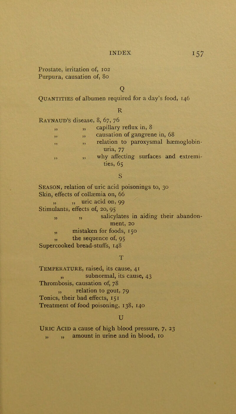 Prostate, irritation of, 102 Purpura, causation of, 80 Q Quantities of albumen required for a day’s food, 146 R Raynaud’s disease, 8, 67, 76 ,, „ capillary reflux in, 8 „ „ causation of gangrene in, 68 „ „ relation to paroxysmal hsemoglobin- uria, 77 ,, „ why affecting surfaces and extremi- ties, 65 S Season, relation of uric acid poisonings to, 30 Skin, effects of collsemia on, 66 „ ,, uric acid on, 99 Stimulants, effects of, 20, 95 „ „ salicylates in aiding their abandon- ment, 20 „ mistaken for foods, 150 „ the sequence of, 95 Supercooked bread-stuffs, 148 T Temperature, raised, its cause, 41 „ subnormal, its cause, 43 Thrombosis, causation of, 78 „ relation to gout, 79 Tonics, their bad effects, 151 Treatment of food poisoning, 138, 140 U Uric Acid a cause of high blood pressure, 7, 23 „ „ amount in urine and in blood, 10