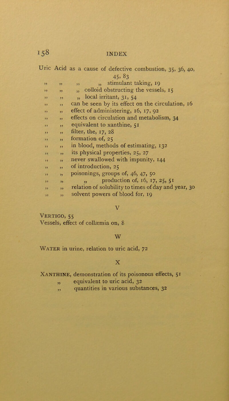 15^ INDEX Uric Acid as a cause of defective combustion, 35, 36, 40, 45. 83 ,, „ stimulant taking, 19 „ colloid obstructing the vessels, 15 „ local irritant, 31, 54 can be seen by its effect on the circulation, 16 effect of administering, 16, 17, 92 effects on circulation and metabolism, 34 equivalent to xanthine, 51 filter, the, 17, 28 formation of, 25 in blood, methods of estimating, 132 its physical properties, 25, 27 never swallowed with impunity, 144 of introduction, 25 poisonings, groups of, 46, 47, 50 „ production of, 16, 17, 25, 51 relation of solubility to times of day and year, 30 solvent powers of blood for, 19 V Vertigo, 55 Vessels, effect of collsemia on, 8 W Water in urine, relation to uric acid, 72 X Xanthine, demonstration of its poisonous effects, 51 „ equivalent to uric acid, 32 „ quantities in various substances, 32 > J5 > >5 > 5 n » 99 9 99 9 99 9 99 9 99 9 99 9 99 9 99 9 99 9 9} 99 99 99 99