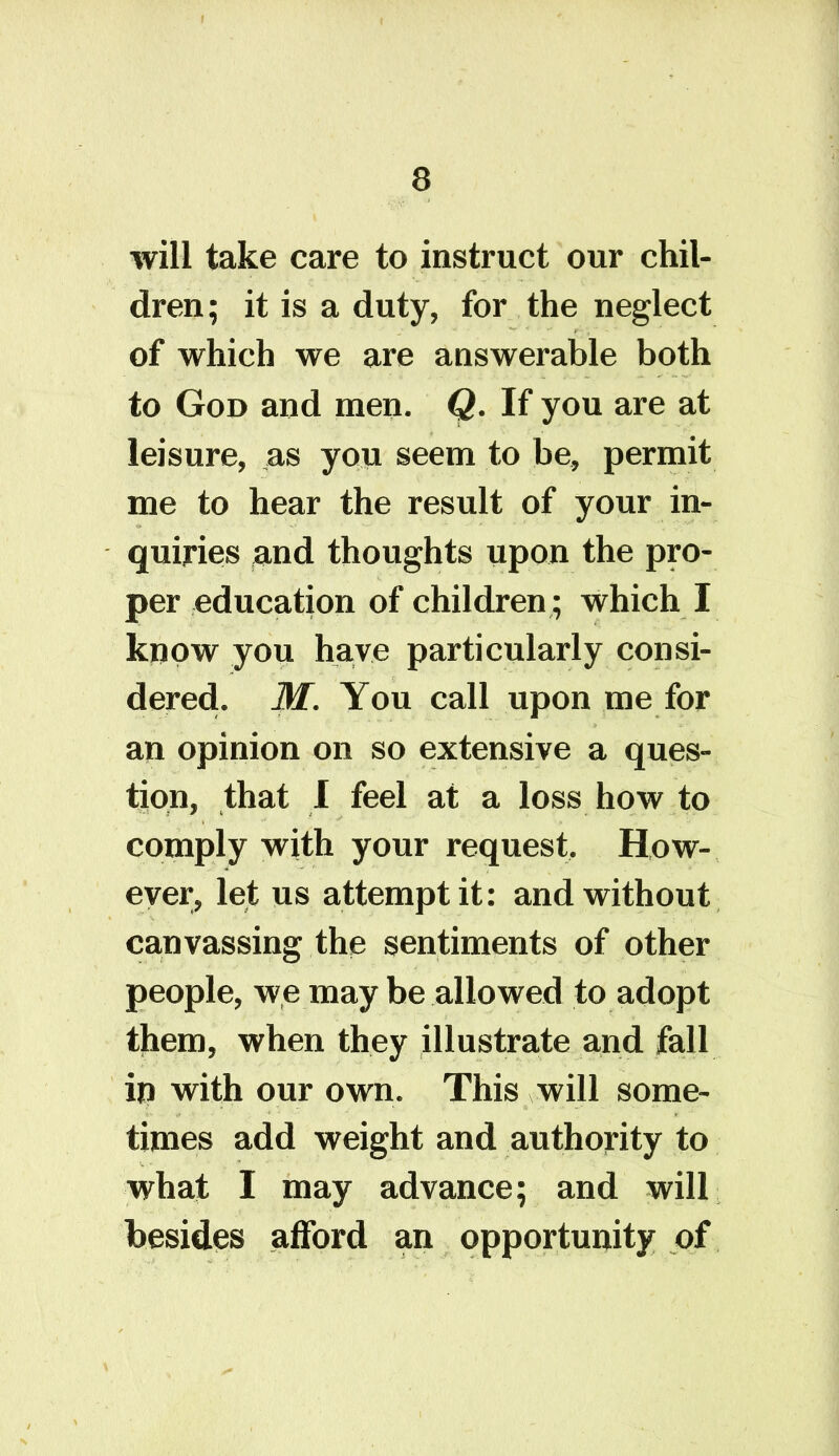 will take care to instruct our chil- dren; it is a duty, for the neglect of which we are answerable both to God and men. Q. If you are at leisure, as you seem to be, permit me to hear the result of your in- quiries and thoughts upon the pro- per education of children ; which I know you have particularly consi- dered. M. You call upon me for an opinion on so extensive a ques- tion, that I feel at a loss how to comply with your request. How- ever, let us attempt it: and without canvassing the sentiments of other people, we may be allowed to adopt them, when they illustrate and fall ip with our own. This will some- times add weight and authority to what I may advance; and will besides afford an opportunity of