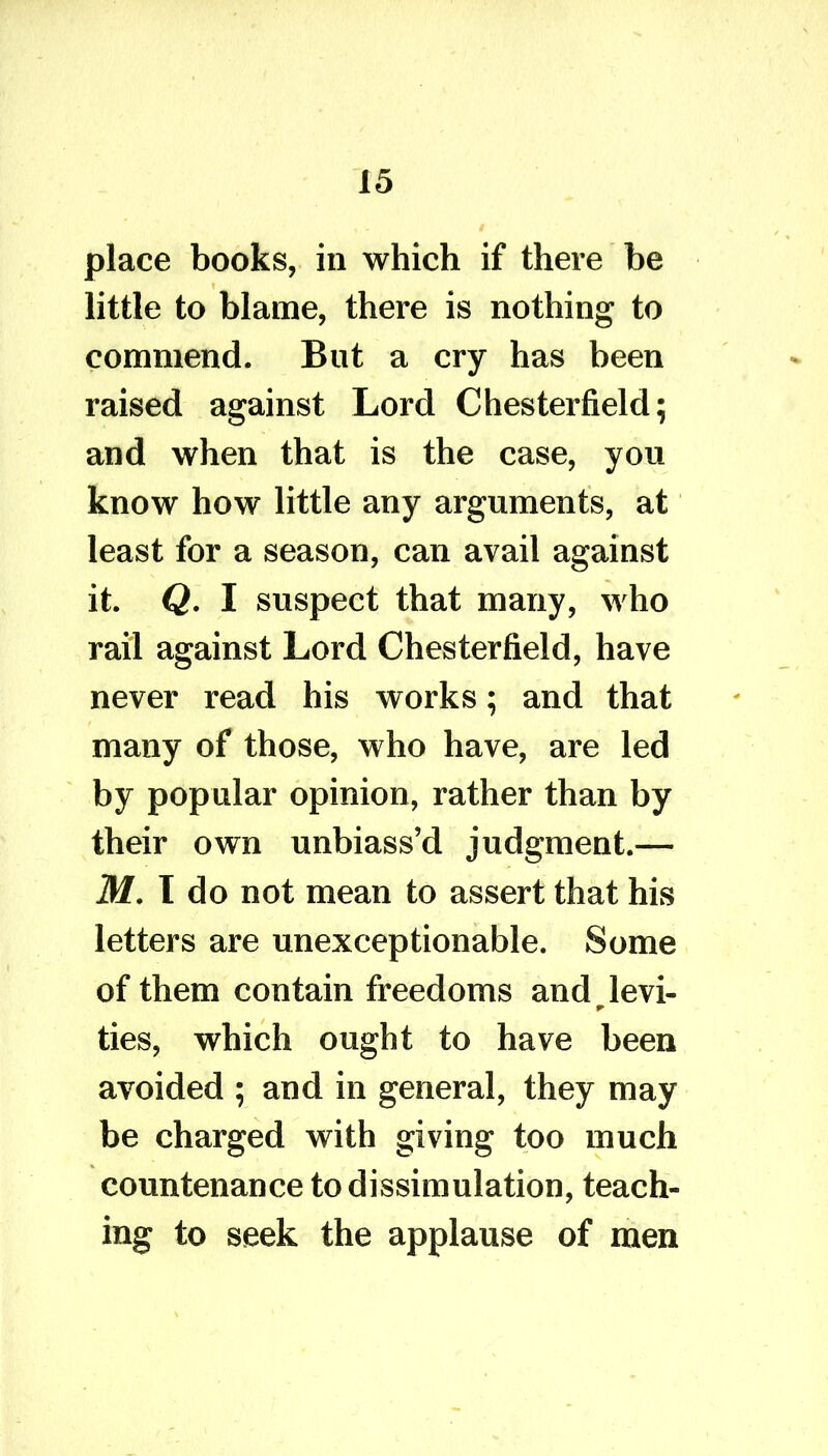 place books, in which if there he little to blame, there is nothing to commend. But a cry has been raised against Lord Chesterfield; and when that is the case, you know how little any arguments, at least for a season, can avail against it. Q. I suspect that many, who rail against Lord Chesterfield, have never read his works; and that many of those, who have, are led by popular opinion, rather than by their own unbiass’d judgment.— M. I do not mean to assert that his letters are unexceptionable. Some of them contain freedoms and _ levi- ties, which ought to have been avoided ; and in general, they may be charged with giving too much countenance to dissimulation, teach- ing to seek the applause of men